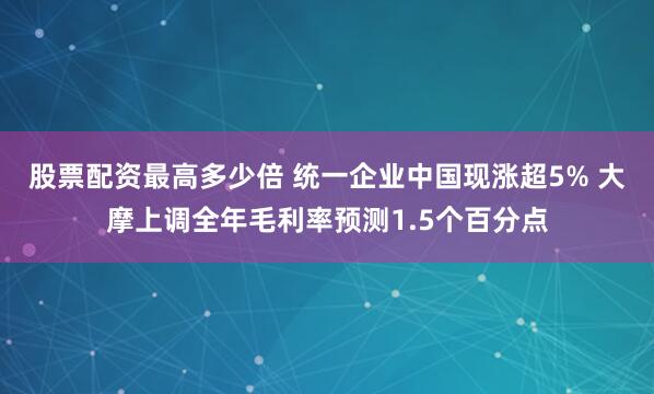 股票配资最高多少倍 统一企业中国现涨超5% 大摩上调全年毛利率预测1.5个百分点