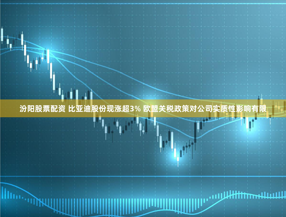 汾阳股票配资 比亚迪股份现涨超3% 欧盟关税政策对公司实质性影响有限