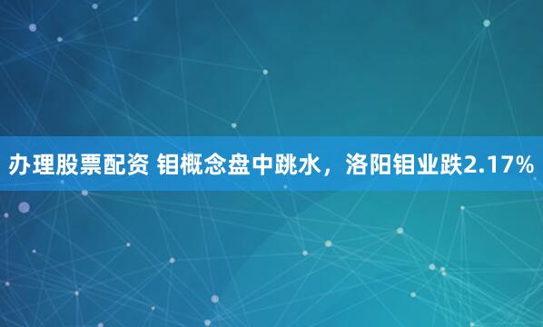 办理股票配资 钼概念盘中跳水，洛阳钼业跌2.17%