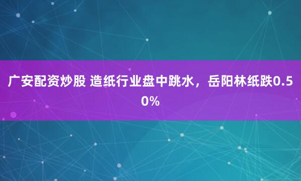 广安配资炒股 造纸行业盘中跳水，岳阳林纸跌0.50%