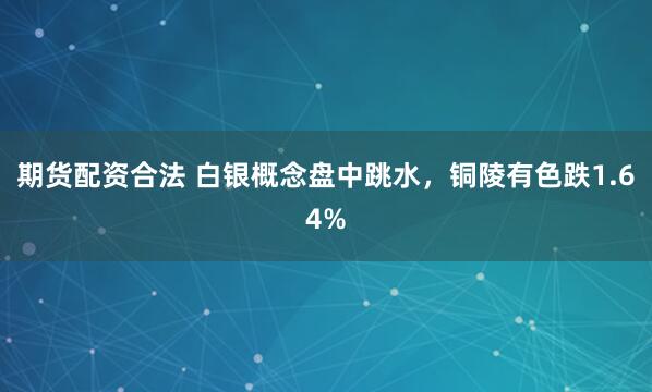 期货配资合法 白银概念盘中跳水，铜陵有色跌1.64%