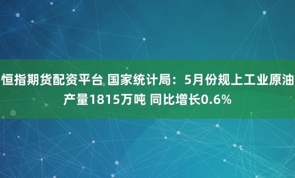恒指期货配资平台 国家统计局：5月份规上工业原油产量1815万吨 同比增长0.6%