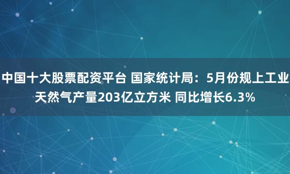 中国十大股票配资平台 国家统计局：5月份规上工业天然气产量203亿立方米 同比增长6.3%