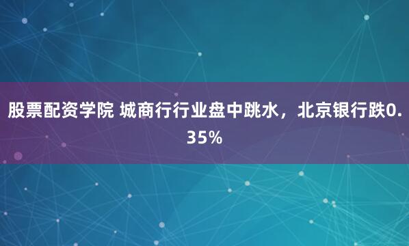 股票配资学院 城商行行业盘中跳水，北京银行跌0.35%