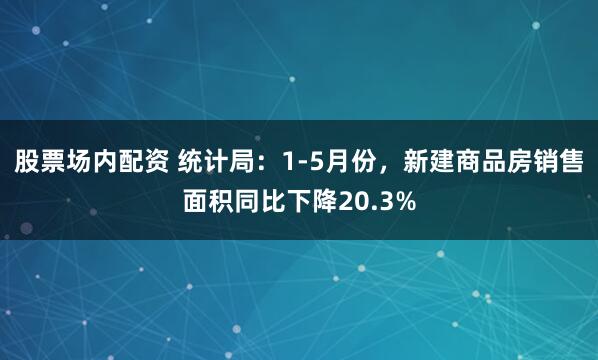 股票场内配资 统计局：1-5月份，新建商品房销售面积同比下降20.3%