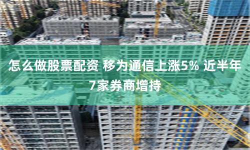 怎么做股票配资 移为通信上涨5% 近半年7家券商增持