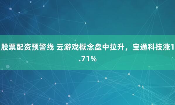 股票配资预警线 云游戏概念盘中拉升，宝通科技涨1.71%