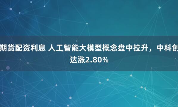 期货配资利息 人工智能大模型概念盘中拉升，中科创达涨2.80%