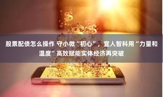 股票配债怎么操作 守小微“初心”，宜人智科用“力量和温度”高效赋能实体经济再突破