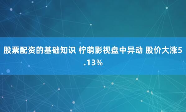股票配资的基础知识 柠萌影视盘中异动 股价大涨5.13%