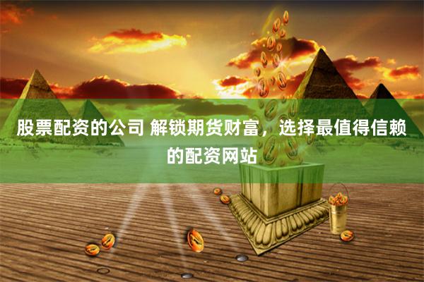 股票配资的公司 解锁期货财富，选择最值得信赖的配资网站