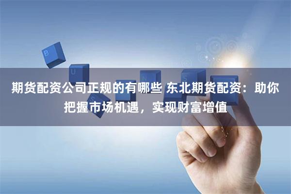 期货配资公司正规的有哪些 东北期货配资：助你把握市场机遇，实现财富增值