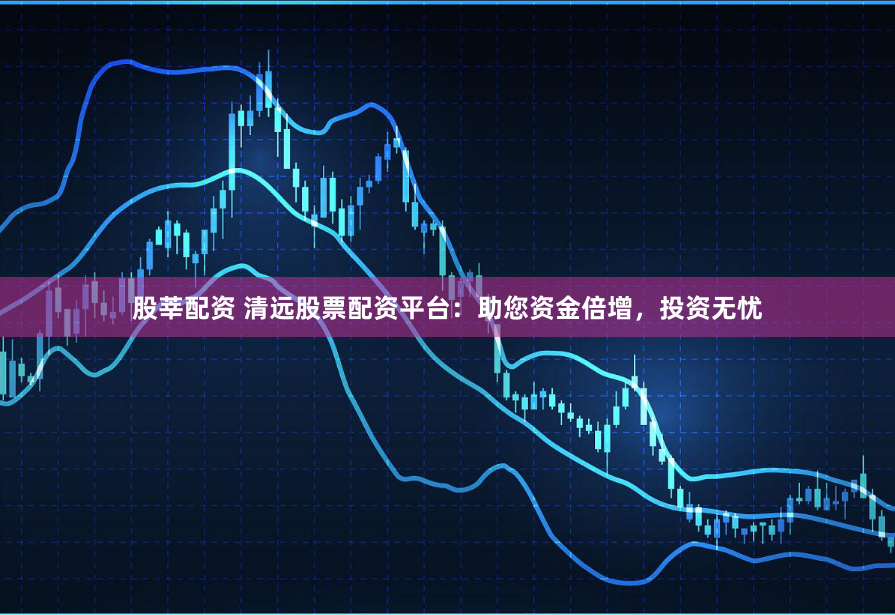 股莘配资 清远股票配资平台：助您资金倍增，投资无忧