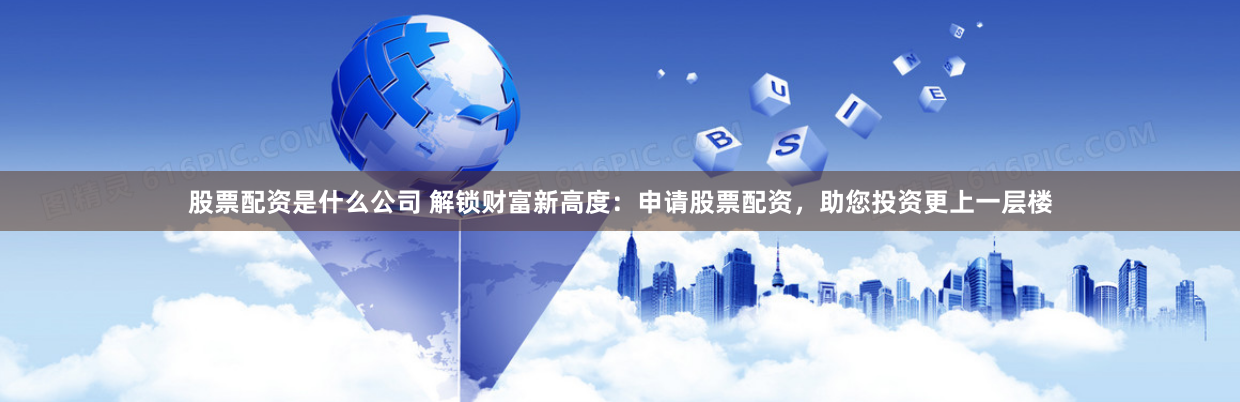 股票配资是什么公司 解锁财富新高度：申请股票配资，助您投资更上一层楼
