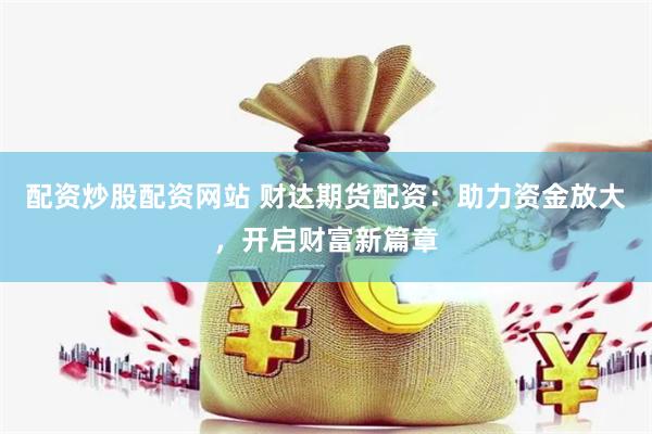配资炒股配资网站 财达期货配资：助力资金放大，开启财富新篇章