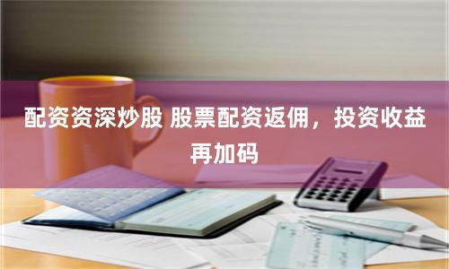 配资资深炒股 股票配资返佣,投资收益再加码