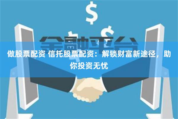 做股票配资 信托股票配资：解锁财富新途径，助你投资无忧