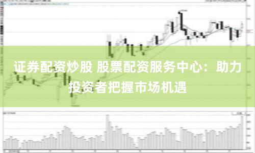 证券配资炒股 股票配资服务中心：助力投资者把握市场机遇
